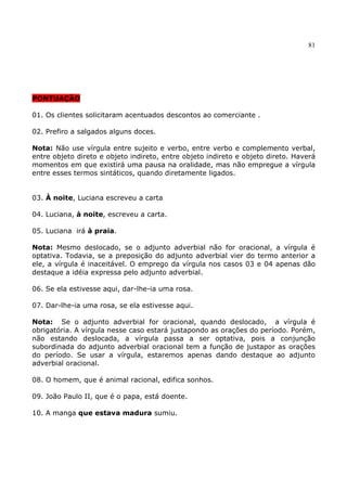 81
PONTUAÇÃO
01. Os clientes solicitaram acentuados descontos ao comerciante .
02. Prefiro a salgados alguns doces.
Nota: Não use vírgula entre sujeito e verbo, entre verbo e complemento verbal,
entre objeto direto e objeto indireto, entre objeto indireto e objeto direto. Haverá
momentos em que existirá uma pausa na oralidade, mas não empregue a vírgula
entre esses termos sintáticos, quando diretamente ligados.
03. À noite, Luciana escreveu a carta
04. Luciana, à noite, escreveu a carta.
05. Luciana irá à praia.
Nota: Mesmo deslocado, se o adjunto adverbial não for oracional, a vírgula é
optativa. Todavia, se a preposição do adjunto adverbial vier do termo anterior a
ele, a vírgula é inaceitável. O emprego da vírgula nos casos 03 e 04 apenas dão
destaque a idéia expressa pelo adjunto adverbial.
06. Se ela estivesse aqui, dar-lhe-ia uma rosa.
07. Dar-lhe-ia uma rosa, se ela estivesse aqui.
Nota: Se o adjunto adverbial for oracional, quando deslocado, a vírgula é
obrigatória. A vírgula nesse caso estará justapondo as orações do período. Porém,
não estando deslocada, a vírgula passa a ser optativa, pois a conjunção
subordinada do adjunto adverbial oracional tem a função de justapor as orações
do período. Se usar a vírgula, estaremos apenas dando destaque ao adjunto
adverbial oracional.
08. O homem, que é animal racional, edifica sonhos.
09. João Paulo II, que é o papa, está doente.
10. A manga que estava madura sumiu.
 