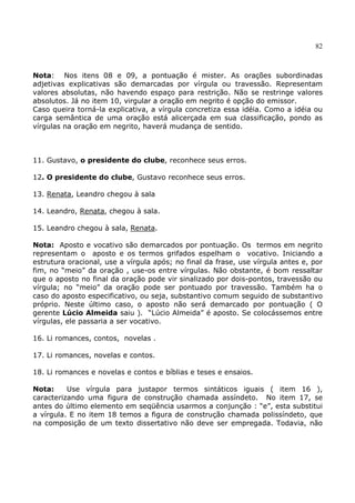 82
Nota: Nos itens 08 e 09, a pontuação é mister. As orações subordinadas
adjetivas explicativas são demarcadas por vírgula ou travessão. Representam
valores absolutas, não havendo espaço para restrição. Não se restringe valores
absolutos. Já no item 10, virgular a oração em negrito é opção do emissor.
Caso queira torná-la explicativa, a vírgula concretiza essa idéia. Como a idéia ou
carga semântica de uma oração está alicerçada em sua classificação, pondo as
vírgulas na oração em negrito, haverá mudança de sentido.
11. Gustavo, o presidente do clube, reconhece seus erros.
12. O presidente do clube, Gustavo reconhece seus erros.
13. Renata, Leandro chegou à sala
14. Leandro, Renata, chegou à sala.
15. Leandro chegou à sala, Renata.
Nota: Aposto e vocativo são demarcados por pontuação. Os termos em negrito
representam o aposto e os termos grifados espelham o vocativo. Iniciando a
estrutura oracional, use a vírgula após; no final da frase, use vírgula antes e, por
fim, no “meio” da oração , use-os entre vírgulas. Não obstante, é bom ressaltar
que o aposto no final da oração pode vir sinalizado por dois-pontos, travessão ou
vírgula; no “meio” da oração pode ser pontuado por travessão. Também ha o
caso do aposto especificativo, ou seja, substantivo comum seguido de substantivo
próprio. Neste último caso, o aposto não será demarcado por pontuação ( O
gerente Lúcio Almeida saiu ). “Lúcio Almeida” é aposto. Se colocássemos entre
vírgulas, ele passaria a ser vocativo.
16. Li romances, contos, novelas .
17. Li romances, novelas e contos.
18. Li romances e novelas e contos e bíblias e teses e ensaios.
Nota: Use vírgula para justapor termos sintáticos iguais ( item 16 ),
caracterizando uma figura de construção chamada assíndeto. No item 17, se
antes do último elemento em seqüência usarmos a conjunção : “e”, esta substitui
a vírgula. E no item 18 temos a figura de construção chamada polissíndeto, que
na composição de um texto dissertativo não deve ser empregada. Todavia, não
 