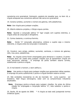 83
caracteriza erro gramatical. Outrossim, gostaria de ressaltar que, no item 18, a
vírgula anteposta aos conectivos aditivos não seria erro gramatical.
19. Construí prédios, aumentei o número de galerias, refiz plataformas.
Nota: Use vírgula para justapor orações.
20. Alberto elaborou projetos, e Sérgio ergueu pontes.
Nota: Quando a conjunção aditiva “e” ligar oração com sujeitos distintos, a
vírgula antes da conjunção é obrigatória.
21. Comeu bastante, e continua faminto.
Nota: Sendo “e” conjunção adversativa, embora o sujeito seja o mesmo
referente, a vírgula antes da conjunção é necessária.
22. Construí, caro amigo, prédios; aumentei, senhoras, o número de galerias;
refiz, meu povo, plataformas.
Nota: As vírgulas acima foram empregadas para demarcar o vocativo. O ponto-
e-vírgula deve ser usado para justapor orações que já apresentem vírgula em
suas estruturas internas. O emprego do ponto também estaria correto,
substituindo o ponto-e-vírgula.
23. O mal destrói o homem; o bem edifica-o.
Nota: Use ponto-e-vírgula para justapor orações que apresentam idéias opostas.
O emprego do ponto substituindo o ponto-e-vírgula também estaria correto.
24. São condições necessárias no ato da inscrição: ter curso superior; ser
brasileiro; falar língua estrangeira; estar com os compromissos tributários
atualizados.
Nota: Empregue ponto-e-vírgula para justapor citações. Se antes da última
citação for empregada a conjunção aditiva “e”, esta substitui o ponto-e-
vírgula.
25. Recife, 05 de agosto de 2000. * A vírgula ao lado está justapondo termos
sintáticos iguais.
 
