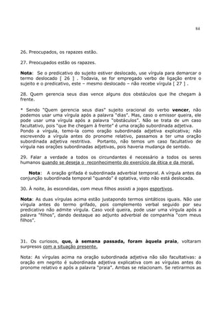 84
26. Preocupados, os rapazes estão.
27. Preocupados estão os rapazes.
Nota: Se o predicativo do sujeito estiver deslocado, use vírgula para demarcar o
termo deslocado [ 26 ] . Todavia, se for empregado verbo de ligação entre o
sujeito e o predicativo, este – mesmo deslocado – não recebe vírgula [ 27 ] .
28. Quem gerencia seus dias vence alguns dos obstáculos que lhe chegam à
frente.
* Sendo “Quem gerencia seus dias” sujeito oracional do verbo vencer, não
podemos usar uma vírgula após a palavra “dias”. Mas, caso o emissor queira, ele
pode usar uma vírgula após a palavra “obstáculos”. Não se trata de um caso
facultativo, pois “que lhe chegam à frente” é uma oração subordinada adjetiva.
Pondo a vírgula, temo-la como oração subordinada adjetiva explicativa; não
escrevendo a vírgula antes do pronome relativo, passamos a ter uma oração
subordinada adjetiva restritiva. Portanto, não temos um caso facultativo de
vírgula nas orações subordinadas adjetivas, pois haveria mudança de sentido.
29. Falar a verdade a todos os circundantes é necessário a todos os seres
humanos quando se deseja o reconhecimento do exercício da ética e da moral.
Nota: A oração grifada é subordinada adverbial temporal. A vírgula antes da
conjunção subordinada temporal “quando” é optativa, visto não está deslocada.
30. À noite, às escondidas, com meus filhos assisti a jogos esportivos.
Nota: As duas vírgulas acima estão justapondo termos sintáticos iguais. Não use
vírgula antes do termo grifado, pois complemento verbal seguido por seu
predicativo não admite vírgula. Caso você queira, pode usar uma vírgula após a
palavra “filhos”, dando destaque ao adjunto adverbial de companhia “com meus
filhos”.
31. Os curiosos, que, à semana passada, foram àquela praia, voltaram
surpresos com a situação presente.
Nota: As vírgulas acima na oração subordinada adjetiva não são facultativas: a
oração em negrito é subordinada adjetiva explicativa com as vírgulas antes do
pronome relativo e após a palavra “praia”. Ambas se relacionam. Se retirarmos as
 