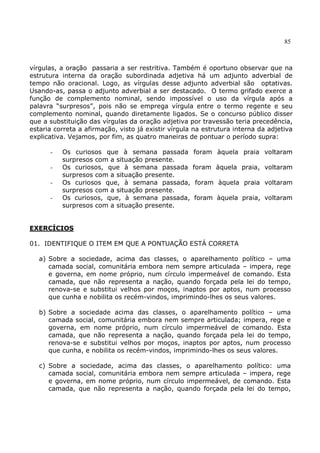 85
vírgulas, a oração passaria a ser restritiva. Também é oportuno observar que na
estrutura interna da oração subordinada adjetiva há um adjunto adverbial de
tempo não oracional. Logo, as vírgulas desse adjunto adverbial são optativas.
Usando-as, passa o adjunto adverbial a ser destacado. O termo grifado exerce a
função de complemento nominal, sendo impossível o uso da vírgula após a
palavra “surpresos”, pois não se emprega vírgula entre o termo regente e seu
complemento nominal, quando diretamente ligados. Se o concurso público disser
que a substituição das vírgulas da oração adjetiva por travessão teria precedência,
estaria correta a afirmação, visto já existir vírgula na estrutura interna da adjetiva
explicativa. Vejamos, por fim, as quatro maneiras de pontuar o período supra:
- Os curiosos que à semana passada foram àquela praia voltaram
surpresos com a situação presente.
- Os curiosos, que à semana passada foram àquela praia, voltaram
surpresos com a situação presente.
- Os curiosos que, à semana passada, foram àquela praia voltaram
surpresos com a situação presente.
- Os curiosos, que, à semana passada, foram àquela praia, voltaram
surpresos com a situação presente.
EXERCÍCIOS
01. IDENTIFIQUE O ITEM EM QUE A PONTUAÇÃO ESTÁ CORRETA
a) Sobre a sociedade, acima das classes, o aparelhamento político – uma
camada social, comunitária embora nem sempre articulada – impera, rege
e governa, em nome próprio, num círculo impermeável de comando. Esta
camada, que não representa a nação, quando forçada pela lei do tempo,
renova-se e substitui velhos por moços, inaptos por aptos, num processo
que cunha e nobilita os recém-vindos, imprimindo-lhes os seus valores.
b) Sobre a sociedade acima das classes, o aparelhamento político – uma
camada social, comunitária embora nem sempre articulada; impera, rege e
governa, em nome próprio, num círculo impermeável de comando. Esta
camada, que não representa a nação, quando forçada pela lei do tempo,
renova-se e substitui velhos por moços, inaptos por aptos, num processo
que cunha, e nobilita os recém-vindos, imprimindo-lhes os seus valores.
c) Sobre a sociedade, acima das classes, o aparelhamento político: uma
camada social, comunitária embora nem sempre articulada – impera, rege
e governa, em nome próprio, num círculo impermeável, de comando. Esta
camada, que não representa a nação, quando forçada pela lei do tempo,
 