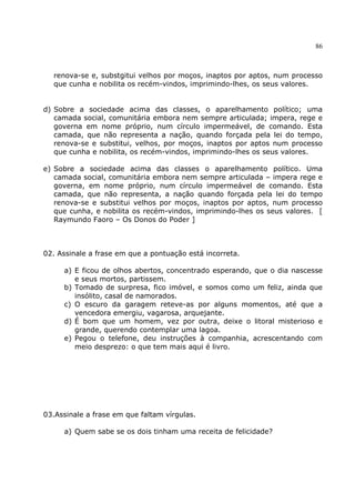 86
renova-se e, substgitui velhos por moços, inaptos por aptos, num processo
que cunha e nobilita os recém-vindos, imprimindo-lhes, os seus valores.
d) Sobre a sociedade acima das classes, o aparelhamento político; uma
camada social, comunitária embora nem sempre articulada; impera, rege e
governa em nome próprio, num círculo impermeável, de comando. Esta
camada, que não representa a nação, quando forçada pela lei do tempo,
renova-se e substitui, velhos, por moços, inaptos por aptos num processo
que cunha e nobilita, os recém-vindos, imprimindo-lhes os seus valores.
e) Sobre a sociedade acima das classes o aparelhamento político. Uma
camada social, comunitária embora nem sempre articulada – impera rege e
governa, em nome próprio, num círculo impermeável de comando. Esta
camada, que não representa, a nação quando forçada pela lei do tempo
renova-se e substitui velhos por moços, inaptos por aptos, num processo
que cunha, e nobilita os recém-vindos, imprimindo-lhes os seus valores. [
Raymundo Faoro – Os Donos do Poder ]
02. Assinale a frase em que a pontuação está incorreta.
a) E ficou de olhos abertos, concentrado esperando, que o dia nascesse
e seus mortos, partissem.
b) Tomado de surpresa, fico imóvel, e somos como um feliz, ainda que
insólito, casal de namorados.
c) O escuro da garagem reteve-as por alguns momentos, até que a
vencedora emergiu, vagarosa, arquejante.
d) É bom que um homem, vez por outra, deixe o litoral misterioso e
grande, querendo contemplar uma lagoa.
e) Pegou o telefone, deu instruções à companhia, acrescentando com
meio desprezo: o que tem mais aqui é livro.
03.Assinale a frase em que faltam vírgulas.
a) Quem sabe se os dois tinham uma receita de felicidade?
 