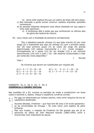 87
b) Seria inútil explicar-lhe que um celeiro de brejo não tem preço.
c) Boa distração a gente sonhar construir castelos arquitetar episódios
romanescos.
d) As pessoas distantes atingiram essa altura desolada em que papel e
tinta nada significam.
e) A lembrança dele é grata aos que conheceram os últimos dias
de glória dos teatros do interior.
04. Leia o texto com a finalidade de pontuá-lo corretamente.
“Diz a sabedoria popular chinesa (1) que toda marcha (2) por mais
longa (3) e importante que seja (4) começa (5) com o primeiro passo.
Dar (6) esse primeiro passo (7) às vezes (8) exige (9) grande
determinação (10) esforço monumental e ( 11) muita coragem .
Principalmente se o passo (12) for em direção (13) a um caminho
desconhecido (14) com o qual ( 15) não estamos acostumados a lidar
por conta dos vícios adquiridos.”
( Revista
Veja )
Os números que devem ser substituídos por vírgulas são
a) 2 – 4 – 7 – 8 – 10 – 14 d) 1 – 2 - 3 – 4 – 7 – 10 - 12
b) 1 – 4 – 5 – 9 – 11 – 14 e) 2 – 3 – 4 – 7 – 9 – 13 - 15
c) 3 – 5 – 6 – 8 – 10 – 12
GABARITO: 01. A 02. A 03. C 04. A
COERÊNCIA E COESÃO TEXTUAL
Nas questões 02 e 03, numere os períodos de modo a constituírem um texto
coeso e coerente e, depois, indique a seqüência numérica correta.
0
2-
(
)
Por isso era desprezado por amplos setores, visto como resquício da era do
capitalismo desalmado.
(
)
Durante décadas, Friedman – que hoje tem 85 anos e há muito aposentou-
se da Universidade de Chicago – foi visto como uma espécie de pária
brilhante.
(
)
Mas isso mudou; o impacto de Friedman foi tão grande que ele já se
aproxima do status de John Maynard Keynes (1883-1945) como o
economista mais importante do século.
 