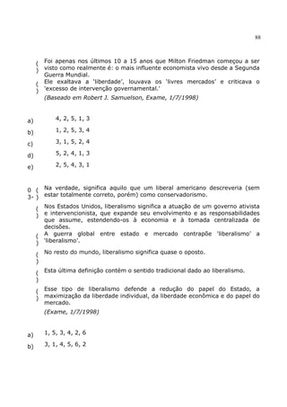 88
(
)
Foi apenas nos últimos 10 a 15 anos que Milton Friedman começou a ser
visto como realmente é: o mais influente economista vivo desde a Segunda
Guerra Mundial.
(
)
Ele exaltava a ‘liberdade’, louvava os ‘livres mercados’ e criticava o
'excesso de intervenção governamental.'
(Baseado em Robert J. Samuelson, Exame, 1/7/1998)
a) 4, 2, 5, 1, 3
b) 1, 2, 5, 3, 4
c) 3, 1, 5, 2, 4
d) 5, 2, 4, 1, 3
e) 2, 5, 4, 3, 1
0
3-
(
)
Na verdade, significa aquilo que um liberal americano descreveria (sem
estar totalmente correto, porém) como conservadorismo.
(
)
Nos Estados Unidos, liberalismo significa a atuação de um governo ativista
e intervencionista, que expande seu envolvimento e as responsabilidades
que assume, estendendo-os à economia e à tomada centralizada de
decisões.
(
)
A guerra global entre estado e mercado contrapõe ‘liberalismo’ a
‘liberalismo’.
(
)
No resto do mundo, liberalismo significa quase o oposto.
(
)
Esta última definição contém o sentido tradicional dado ao liberalismo.
(
)
Esse tipo de liberalismo defende a redução do papel do Estado, a
maximização da liberdade individual, da liberdade econômica e do papel do
mercado.
(Exame, 1/7/1998)
a) 1, 5, 3, 4, 2, 6
b) 3, 1, 4, 5, 6, 2
 
