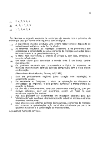 89
c) 2, 4, 5, 3, 6, 1
d) 4 , 2, 1, 3, 6, 5
e) 1, 3, 2, 6, 5, 4
04- Numere o segundo conjunto de sentenças de acordo com o primeiro, de
modo que cada par forme uma seqüência coesa e lógica.
(1) A experiência mundial produziu uma ordem razoavelmente depurada de
radicalismos ideológicos neste fim de século.
(2) As reformas tributária, da legislação trabalhista e da previdência são
necessárias à consolidação de uma economia de mercado com altas doses
de investimento e de geração de empregos.
(3) O Plano Real interrompeu a ciranda de preços e, com isso, erradicou o
imposto inflacionário.
(4) Um fator crítico para consolidar a moeda forte é um banco central
independente.
(5) Os governos nacionais que compreendem a lógica da economia de
mercado implementam políticas públicas compatíveis com a nova ordem
em formação.
(Baseado em Paulo Guedes, Exame, 1/7/1998)
( ) Este era politicamente ilegítimo (uma taxação sem legislação) e
socialmente injusto.
( ) Ele remeteria ao Congresso o ritual de aprovação de despesas e
arrecadação de impostos, o que poderia aumentar a transparência da
atuação do Estado.
( ) Os que não a compreendem, quer por preconceitos ideológicos, quer por
motivos religiosos, quer por ignorância, cavam um fosso no qual
aprisionam populações inteiras.
( ) Mas elas precisam ser transmitidas em linguagem cotidiana para que
‘globalização’ não signifique ‘desnacionalização industrial somada a ciranda
financeira internacional’.
( ) Seus alicerces são sistemas políticos democráticos, economias de mercado
em processo de globalização, ação social descentralizada por parte de
governos nacionais e a consolidação de moedas fortes.
A seqüência numérica correta é:
 