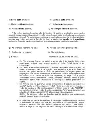 9
a) Sílvia está animada. b) Gustavo está animado
c) Tânia continua ansiosa. d) Lula está apreensivo.
e) Marieta ficou doente. f) As crianças ficaram doentes.
* Os verbos destacados acima são de ligação. Há sujeito e predicativo empregados
nas estruturas frasais. Os predicativos são os núcleos de cada predicado, caracterizando
o predicado nominal. Portanto, quem configura o predicado nominal é o predicativo. Cabe
apenas aos verbos em uso a função de ligar o sujeito ao estado ou à qualidade
atribuídos. Todavia, existem predicativos que não expressam qualidade ou estado.
g) As crianças ficaram na sala. h) Mônica trabalhou preocupada.
i) Paulo está no quarto. j) São seis horas.
l) É noite. m) Hoje é 25 de junho de 2002.
• Em “As crianças ficaram na sala”, o verbo não é de ligação. Não existe
predicativo, embora haja sujeito. Assim, o verbo FICAR passa a ser
intransitivo.
• Em “Mônica trabalhou preocupada”, embora haja predicativo e sujeito, o
verbo TRABALHAR não é de ligação, pois expressa ação. E o verbo de
ligação não pode expressar ação. O predicativo do sujeito pode ser
empregado com verbos intransitivos e transitivos. Só não haverá predicativo
do sujeito se o verbo na frase for impessoal, ou seja, se a oração
apresentar sujeito inexistente. Temos, portanto, “Mônica” sendo sujeito;
“trabalhou” como verbo intransitivo e “preocupada” sendo predicativo do
sujeito.
• Em “ Paulo está no quarto”, o verbo é intransitivo. O adjunto adverbial “no
quarto” auxilia a intransitividade verbal. Como poderia ser de ligação o
verbo da oração, se não existe predicativo? Assim como o verbo ASSISTIR (
no sentido de morar, residir ) pede a preposição “em” para constituir seu
adjunto adverbial, o verbo ESTAR alcança sua intransitividade.
DICA: Os comuns verbos de ligação, quando perdem essa propriedade
natural, passam a ser intransitivos.
• O verbo SER ao indicar tempo/hora é impessoal. Sendo impessoal, perdem
a identidade de verbo de ligação. Adquirem a intransitividade verbal,
mantendo relação com seu adjunto adverbial de tempo. “Seis horas”,
“noite” e “hoje” / “25 de junho de 2002 são adjuntos adverbiais de tempo.
 
