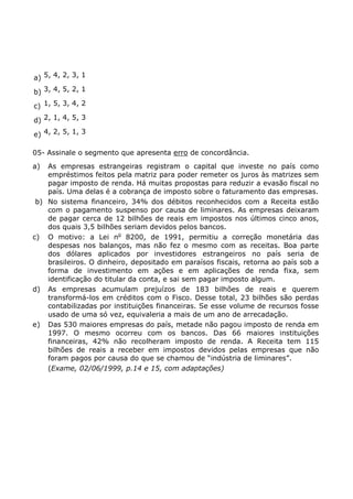a) 5, 4, 2, 3, 1
b) 3, 4, 5, 2, 1
c) 1, 5, 3, 4, 2
d) 2, 1, 4, 5, 3
e) 4, 2, 5, 1, 3
05- Assinale o segmento que apresenta erro de concordância.
a) As empresas estrangeiras registram o capital que investe no país como
empréstimos feitos pela matriz para poder remeter os juros às matrizes sem
pagar imposto de renda. Há muitas propostas para reduzir a evasão fiscal no
país. Uma delas é a cobrança de imposto sobre o faturamento das empresas.
b) No sistema financeiro, 34% dos débitos reconhecidos com a Receita estão
com o pagamento suspenso por causa de liminares. As empresas deixaram
de pagar cerca de 12 bilhões de reais em impostos nos últimos cinco anos,
dos quais 3,5 bilhões seriam devidos pelos bancos.
c) O motivo: a Lei no
8200, de 1991, permitiu a correção monetária das
despesas nos balanços, mas não fez o mesmo com as receitas. Boa parte
dos dólares aplicados por investidores estrangeiros no país seria de
brasileiros. O dinheiro, depositado em paraísos fiscais, retorna ao país sob a
forma de investimento em ações e em aplicações de renda fixa, sem
identificação do titular da conta, e sai sem pagar imposto algum.
d) As empresas acumulam prejuízos de 183 bilhões de reais e querem
transformá-los em créditos com o Fisco. Desse total, 23 bilhões são perdas
contabilizadas por instituições financeiras. Se esse volume de recursos fosse
usado de uma só vez, equivaleria a mais de um ano de arrecadação.
e) Das 530 maiores empresas do país, metade não pagou imposto de renda em
1997. O mesmo ocorreu com os bancos. Das 66 maiores instituições
financeiras, 42% não recolheram imposto de renda. A Receita tem 115
bilhões de reais a receber em impostos devidos pelas empresas que não
foram pagos por causa do que se chamou de “indústria de liminares”.
(Exame, 02/06/1999, p.14 e 15, com adaptações)
 