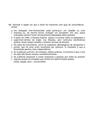 06- Assinale a opção em que o texto foi transcrito com erro de concordância
verbal.
a
)
Um delegado mal-intencionado pode perse-guir um cidadão ou uma
empresa ou, da mesma forma, proteger um sonegador. Por isso, essas
indicações sempre foram olimpicamente disputadas pelos partidos.
b
)
A partir de 1994, a Receita Federal passou a nomear todos os delegados e
superinten-dentes do órgão nos Estados, sem nenhuma interferência
política. Esses cargos compõe o sistema nervoso da Receita.
c
)
Há casos de funcionários, como os inspetores alfandegários de aeroportos e
portos, que há anos eram escolhidos por políticos. O resultado é que a
fiscalização ganhou mais independência.
d
)
As mudanças surtiram, de imediato, efeitos práticos. O primeiro é que o raio
de ação dos fiscais cresceu consideravelmente.
e
)
Os auditores passaram a visitar empresas e pessoas que antes se sentiam
seguras graças às amizades que tinham em determinados postos.
(VEJA, Edição 1621 - 27/10/1999)
 