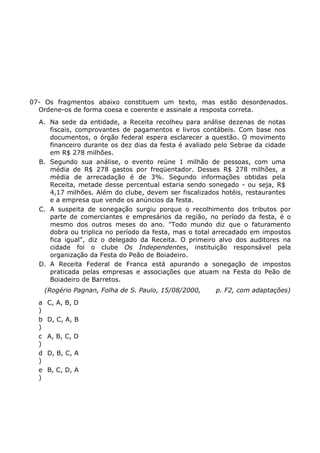 07- Os fragmentos abaixo constituem um texto, mas estão desordenados.
Ordene-os de forma coesa e coerente e assinale a resposta correta.
A. Na sede da entidade, a Receita recolheu para análise dezenas de notas
fiscais, comprovantes de pagamentos e livros contábeis. Com base nos
documentos, o órgão federal espera esclarecer a questão. O movimento
financeiro durante os dez dias da festa é avaliado pelo Sebrae da cidade
em R$ 278 milhões.
B. Segundo sua análise, o evento reúne 1 milhão de pessoas, com uma
média de R$ 278 gastos por freqüentador. Desses R$ 278 milhões, a
média de arrecadação é de 3%. Segundo informações obtidas pela
Receita, metade desse percentual estaria sendo sonegado - ou seja, R$
4,17 milhões. Além do clube, devem ser fiscalizados hotéis, restaurantes
e a empresa que vende os anúncios da festa.
C. A suspeita de sonegação surgiu porque o recolhimento dos tributos por
parte de comerciantes e empresários da região, no período da festa, é o
mesmo dos outros meses do ano. "Todo mundo diz que o faturamento
dobra ou triplica no período da festa, mas o total arrecadado em impostos
fica igual", diz o delegado da Receita. O primeiro alvo dos auditores na
cidade foi o clube Os Independentes, instituição responsável pela
organização da Festa do Peão de Boiadeiro.
D. A Receita Federal de Franca está apurando a sonegação de impostos
praticada pelas empresas e associações que atuam na Festa do Peão de
Boiadeiro de Barretos.
(Rogério Pagnan, Folha de S. Paulo, 15/08/2000, p. F2, com adaptações)
a
)
C, A, B, D
b
)
D, C, A, B
c
)
A, B, C, D
d
)
D, B, C, A
e
)
B, C, D, A
 