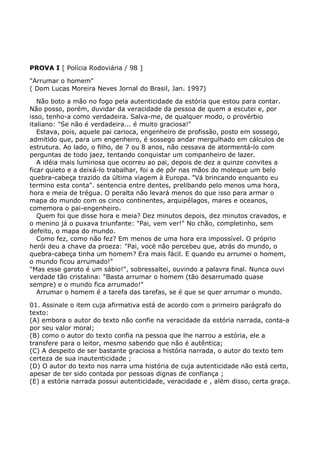 PROVA I [ Polícia Rodoviária / 98 ]
"Arrumar o homem"
( Dom Lucas Moreira Neves Jornal do Brasil, Jan. 1997)
Não boto a mão no fogo pela autenticidade da estória que estou para contar.
Não posso, porém, duvidar da veracidade da pessoa de quem a escutei e, por
isso, tenho-a como verdadeira. Salva-me, de qualquer modo, o provérbio
italiano: "Se não é verdadeira... é muito graciosa!"
Estava, pois, aquele pai carioca, engenheiro de profissão, posto em sossego,
admitido que, para um engenheiro, é sossego andar mergulhado em cálculos de
estrutura. Ao lado, o filho, de 7 ou 8 anos, não cessava de atormentá-lo com
perguntas de todo jaez, tentando conquistar um companheiro de lazer.
A idéia mais luminosa que ocorreu ao pai, depois de dez a quinze convites a
ficar quieto e a deixá-lo trabalhar, foi a de pôr nas mãos do moleque um belo
quebra-cabeça trazido da última viagem à Europa. "Vá brincando enquanto eu
termino esta conta". sentencia entre dentes, prelibando pelo menos uma hora,
hora e meia de trégua. O peralta não levará menos do que isso para armar o
mapa do mundo com os cinco continentes, arquipélagos, mares e oceanos,
comemora o pai-engenheiro.
Quem foi que disse hora e meia? Dez minutos depois, dez minutos cravados, e
o menino já o puxava triunfante: "Pai, vem ver!" No chão, completinho, sem
defeito, o mapa do mundo.
Como fez, como não fez? Em menos de uma hora era impossível. O próprio
herói deu a chave da proeza: "Pai, vocë não percebeu que, atrás do mundo, o
quebra-cabeça tinha um homem? Era mais fácil. E quando eu arrumei o homem,
o mundo ficou arrumado!"
"Mas esse garoto é um sábio!", sobressaltei, ouvindo a palavra final. Nunca ouvi
verdade tão cristalina: "Basta arrumar o homem (tão desarrumado quase
sempre) e o mundo fica arrumado!"
Arrumar o homem é a tarefa das tarefas, se é que se quer arrumar o mundo.
01. Assinale o item cuja afirmativa está de acordo com o primeiro parágrafo do
texto:
(A) embora o autor do texto não confie na veracidade da estória narrada, conta-a
por seu valor moral;
(B) como o autor do texto confia na pessoa que lhe narrou a estória, ele a
transfere para o leitor, mesmo sabendo que não é autêntica;
(C) A despeito de ser bastante graciosa a história narrada, o autor do texto tem
certeza de sua inautenticidade ;
(D) O autor do texto nos narra uma história de cuja autenticidade não está certo,
apesar de ter sido contada por pessoas dignas de confiança ;
(E) a estória narrada possui autenticidade, veracidade e , além disso, certa graça.
 