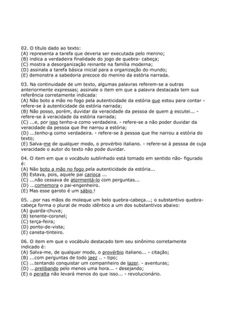 02. O título dado ao texto:
(A) representa a tarefa que deveria ser executada pelo menino;
(B) indica a verdadeira finalidade do jogo de quebra- cabeça;
(C) mostra a desorganização reinante na família moderna;
(D) assinala a tarefa básica inicial para a organização do mundo;
(E) demonstra a sabedoria precoce do menino da estória narrada.
03. Na continuidade de um texto, algumas palavras referem-se a outras
anteriormente expressas; assinale o item em que a palavra destacada tem sua
referência corretamente indicada:
(A) Não boto a mão no fogo pela autenticidade da estória que estou para contar -
refere-se à autenticidade da estória narrada;
(B) Não posso, porém, duvidar da veracidade da pessoa de quem a escutei... -
refere-se à veracidade da estória narrada;
(C) ...e, por isso tenho-a como verdadeira. - refere-se a não poder duvidar da
veracidade da pessoa que lhe narrou a estória;
(D) ...tenho-a como verdadeira. - refere-se à pessoa que lhe narrou a estória do
texto;
(E) Salva-me de qualquer modo, o provérbio italiano. - refere-se à pessoa de cuja
veracidade o autor do texto não pode duvidar.
04. O item em que o vocábulo sublinhado está tomado em sentido não- figurado
é:
(A) Não boto a mão no fogo pela autenticidade da estória...
(B) Estava, pois, aquele pai carioca ...
(C) ...não cessava de atormentá-lo com perguntas...
(D) ...comemora o pai-engenheiro.
(E) Mas esse garoto é um sábio !
05. ..por nas mãos do moleque um belo quebra-cabeça...; o substantivo quebra-
cabeça forma o plural de modo idêntico a um dos substantivos abaixo:
(A) guarda-chuva;
(B) tenente-coronel;
(C) terça-feira;
(D) ponto-de-vista;
(E) caneta-tinteiro.
06. O item em que o vocábulo destacado tem seu sinônimo corretamente
indicado é:
(A) Salva-me, de qualquer modo, o provérbio italiano... - citação;
(B) ...com perguntas de todo jaez .. - tipo;
(C) ...tentando conquistar um companheiro de lazer. - aventuras;
(D) ...prelibando pelo menos uma hora... - desejando;
(E) o peralta não levará menos do que isso... - revolucionário.
 