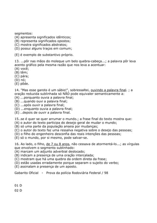 segmentos:
(A) apresenta significados idênticos;
(B) representa significados opostos;
(C) mostra significados abstratos;
(D) possui alguns traços em comum;
(E) é exemplo de substantivo próprio.
13. ...pôr nas mãos do moleque um belo quebra-cabeça...; a palavra pôr leva
acento gráfico pela mesma razão que nos leva a acentuar:
(A) você;
(B) têm;
(C) pára;
(D) nó;
(E) pôde.
14. "Mas esse garoto é um sábio!", sobressaltei, ouvindo a palavra final. ; a
oração reduzida sublinhada só NÃO pode equivaler semanticamente a:
(A) ...porquanto ouvia a palavra final;
(B) ...quando ouvi a palavra final;
(C) ...após ouvir a palavra final;
(D) ...enquanto ouvia a palavra final;
(E) ..depois de ouvir a palavra final.
15..se é quer se quer arrumar o mundo.; a frase final do texto mostra que:
(A) o autor do texto participa do desejo geral de mudar o mundo;
(B) só uma parte da população anseia por mudanças;
(C) o autor do texto faz uma ressalva negativa sobre o desejo das pessoas;
(D) o filho do engenheiro desconfia das reais intenções das pessoas;
(E) só o mundo, por si mesmo, pode salvar-se.
16. Ao lado, o filho, de 7 ou 8 anos, não cessava de atormentá-lo...; as vírgulas
que envolvem o segmento sublinhado:
(A) marcam um adjunto adverbial deslocado;
(B) indicam a presença de uma oração intercalada;
(C) mostram que há uma quebra da ordem direta da frase;
(D) estão usadas erradamente porque separam o sujeito do verbo;
(E) assinalam a presença de um aposto.
Gabarito Oficial - Prova da polícia Rodoviária Federal / 98
01 D
02 D
 