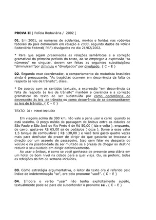PROVA II [ Polícia Rodoviária / 2002 ]
01. Em 2001, os números de acidentes, mortos e feridos nas rodovias
federais do país diminuíram em relação a 2000, segundo dados da Polícia
Rodoviária Federal( PRF) divulgados no dia 21/02/2002.
* Para que sejam preservadas as relações semânticas e a correção
gramatical do primeiro período do texto, ao se empregar a expressão “os
números” no singular, devem ser feitas as seguintes substituições:
“diminuíram”por diminuiu e “divulgados” por divulgado. { C – E }
02. Segundo esse coordenador, o comportamento do motorista brasileiro
ainda é preocupante. “As tragédias ocorrem em decorrência da falta de
respeito às leis de trânsito”, disse.
* De acordo com os sentidos textuais, a expressão “em decorrência da
falta de respeito às leis de trânsito” mantém a coerência e a correção
gramatical do texto ao ser substituída por como decorrência do
desrespeito às leis de trânsito ou como decorrência de se desrespeitarem
as leis de trânsito. { C – E }
TEXTO 01: Hotel incluído
Em viagens acima de 300 km, não vale a pena usar o carro quando se
está sozinho. O preço médio da passagem de ônibus entre as cidades de
São Paulo e São José do Rio Preto é de R$ 50,00 ( ida e volta ), enquanto,
de carro, gasta-se R$ 65,00 só de pedágios ( doze ). Some a esse valor
1,5 tanque de combustível ( R$ 130,00 ) e você terá gasto quatro vezes
mais para desfrutar do prazer de dirigir do que gastaria se trocasse a
direção por um assento de passageiro. Isso sem falar no desgaste do
veículo e na possibilidade de ser multado se a pressa de chegar ao destino
reduzir o seu cuidado em dirigir defensivamente.
Ao usar o ônibus, é como se você ganhasse de presente uma diária em
um hotel de bom nível na cidade para a qual viaja. Ou, se preferir, todas
as refeições do fim de semana incluídas.
03. Como estratégia argumentativa, o leitor do texto ora é referido pelo
índice de indeterminação “se”, ora pelo pronome “você”. { C – E }
04. Embora o verbo “usar” não tenha explicitamente sujeito,
textualmente pode-se para ele subentender o pronome se . { C – E }
 