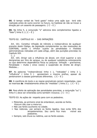 05. O tempo verbal de “terá gasto” indica uma ação que terá sido
realizada antes de outra ocorrer no futuro, na hipótese de não se trocar a
direção por um assento de passageiro. { C – E }
06. Na linha 5, a conjunção “e” adiciona dois complementos ligados a
“falar”( linha 5 ) { C – E }
TEXTO 02: CAPÍTULO XV - DAS INFRAÇÕES
Art. 161. Constitui infração de trânsito a inobservância de qualquer
preceito deste Código, da legislação complementar ou das resoluções do
CONTRAN, sendo o infrator sujeito às penalidades e medidas
administrativas indicadas em cada artigo, além das punições previstas no
Capítulo XIX.
(...)
Art. 165. Dirigir sob a influência de álcool, em nível superior a seis
decigramas por litro de sangue, ou de qualquer substância entorpecente
ou que determine dependência física ou psíquica: Infração – gravíssima;
Penalidade – multa ( cinco vezes) e suspensão do direito de dirigir;
Medidas...
07. As palavras “inobservância( linha 1 ), “indicadas” ( linha 3 ),
“influência” ( linha 5 ) apresentam o mesmo prefixo, apesar de
pertencerem a classes gramaticais diferentes. { C – E }
08. A coerência do texto e as regras gramaticais seriam respeitadas, caso
se inserisse às imediatamente antes de “medidas” ( linha 2 ). { C – E }
09. Para efeito de aplicação das penalidades previstas, a conjunção “ou” (
linha 4 ) deve ser entendida como também inclusiva. { C – E }
TEXTO 03: As ações de respeito para com os pedestres.
> Motorista, ao primeiro sinal do entardecer, acenda os faróis.
Procure não usar a meia-luz.
> Não use faróis auxiliares na cidade.
> Nas rodovias, use sempre os faróis ligados. Isso evita 50% dos
atropelamentos. Seu carro fica mais visível aos
pedestres.
> Sempre, sob chuva ou neblina, use os faróis acesos.
 