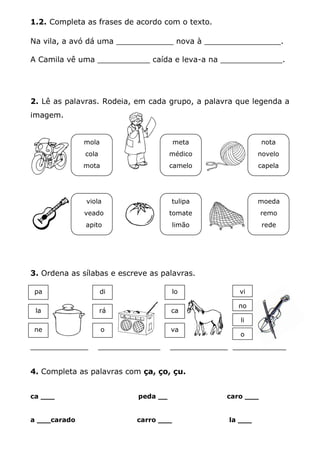 1.2. Completa as frases de acordo com o texto.
Na vila, a avó dá uma ____________ nova à ________________.
A Camila vê uma ___________ caída e leva-a na _____________.
2. Lê as palavras. Rodeia, em cada grupo, a palavra que legenda a
imagem.
3. Ordena as sílabas e escreve as palavras.
_____________ ______________ _____________ ____________
4. Completa as palavras com ça, ço, çu.
ca ___ peda __ caro ___
a ___carado carro ___ la ___
moeda
remo
rede
nota
novelo
capela
meta
médico
camelo
viola
veado
apito
mola
cola
mota
tulipa
tomate
limão
pa
la
di
rá
o
lo
ca
va
vi
no
li
o
ne
 