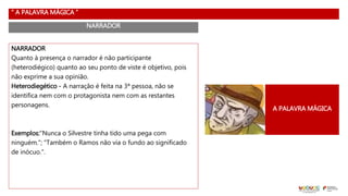 “ A PALAVRA MÁGICA ”
NARRADOR
NARRADOR
Quanto à presença o narrador é não participante
(heterodiégico) quanto ao seu ponto de viste é objetivo, pois
não exprime a sua opinião.
Heterodiegético - A narração é feita na 3ª pessoa, não se
identifica nem com o protagonista nem com as restantes
personagens.
Exemplos:"Nunca o Silvestre tinha tido uma pega com
ninguém."; "Também o Ramos não via o fundo ao significado
de inócuo.".
A PALAVRA MÁGICA
 