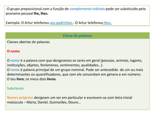 -O grupo preposicional com a função de complemento indireto pode ser substituído pelo
pronome pessoal lhe, lhes.
Exemplo: O Artur telefonou aos padrinhos.- O Artur telefonou-lhes.
Classe de palavras
Classes abertas de palavras
O nome
O nome é a palavra com que designamos os seres em geral (pessoas, animais, lugares,
instituições, objetos, fenómenos, sentimentos, qualidades…).
O nome é palavra principal de um grupo nominal. Pode ser antecedido de um ou mais
determinantes ou quantificadores, que com ele concordam em género e em número:
O teu livro; os meus dois livros.
Subclasses
Nomes próprios: designam um ser em particular e escrevem-se com letra inicial
maiúscula – Maria, Daniel, Guimarães, Douro…
 
