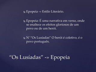  Epopeia -» Estilo Literário.
 Epopeia: É uma narrativa em verso, onde
se enaltece os efeitos gloriosos de um
povo ou de um herói.
 N’ “Os Lusíadas” O herói é coletivo, é o
povo português.
“Os Lusíadas” -» Epopeia
 