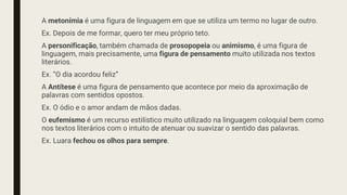 A metonímia é uma figura de linguagem em que se utiliza um termo no lugar de outro.
Ex. Depois de me formar, quero ter meu próprio teto.
A personificação, também chamada de prosopopeia ou animismo, é uma figura de
linguagem, mais precisamente, uma figura de pensamento muito utilizada nos textos
literários.
Ex. “O dia acordou feliz”
A Antítese é uma figura de pensamento que acontece por meio da aproximação de
palavras com sentidos opostos.
Ex. O ódio e o amor andam de mãos dadas.
O eufemismo é um recurso estilístico muito utilizado na linguagem coloquial bem como
nos textos literários com o intuito de atenuar ou suavizar o sentido das palavras.
Ex. Luara fechou os olhos para sempre.
 