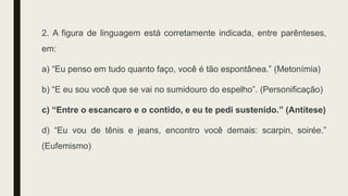 2. A figura de linguagem está corretamente indicada, entre parênteses,
em:
a) “Eu penso em tudo quanto faço, você é tão espontânea.” (Metonímia)
b) “E eu sou você que se vai no sumidouro do espelho”. (Personificação)
c) “Entre o escancaro e o contido, e eu te pedi sustenido.” (Antítese)
d) “Eu vou de tênis e jeans, encontro você demais: scarpin, soirée.”
(Eufemismo)
 