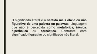 O significado literal é o sentido mais óbvio ou não
figurativo de uma palavra ou palavras. Linguagem
que não é percebida como metafórica, irônica,
hiperbólica ou sarcástica. Contraste com
significado figurativo ou significado não literal.
 