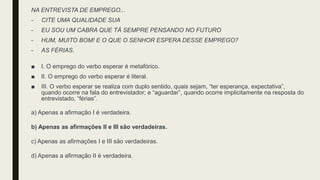 NA ENTREVISTA DE EMPREGO...
- CITE UMA QUALIDADE SUA
- EU SOU UM CABRA QUE TÁ SEMPRE PENSANDO NO FUTURO
- HUM, MUITO BOM! E O QUE O SENHOR ESPERA DESSE EMPREGO?
- AS FÉRIAS.
■ I. O emprego do verbo esperar é metafórico.
■ II. O emprego do verbo esperar é literal.
■ III. O verbo esperar se realiza com duplo sentido, quais sejam, “ter esperança, expectativa”,
quando ocorre na fala do entrevistador; e “aguardar”, quando ocorre implicitamente na resposta do
entrevistado, “férias”.
a) Apenas a afirmação I é verdadeira.
b) Apenas as afirmações II e III são verdadeiras.
c) Apenas as afirmações I e III são verdadeiras.
d) Apenas a afirmação II é verdadeira.
 