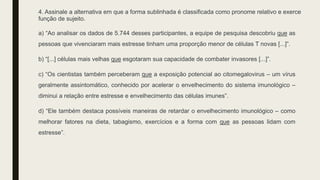 4. Assinale a alternativa em que a forma sublinhada é classificada como pronome relativo e exerce
função de sujeito.
a) “Ao analisar os dados de 5.744 desses participantes, a equipe de pesquisa descobriu que as
pessoas que vivenciaram mais estresse tinham uma proporção menor de células T novas [...]”.
b) “[...] células mais velhas que esgotaram sua capacidade de combater invasores [...]”.
c) “Os cientistas também perceberam que a exposição potencial ao citomegalovirus – um vírus
geralmente assintomático, conhecido por acelerar o envelhecimento do sistema imunológico –
diminui a relação entre estresse e envelhecimento das células imunes”.
d) “Ele também destaca possíveis maneiras de retardar o envelhecimento imunológico – como
melhorar fatores na dieta, tabagismo, exercícios e a forma com que as pessoas lidam com
estresse”.
 