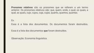 Pronomes relativos são os pronomes que se referem a um termo
anterior. Os pronomes relativos são: que, quem, onde, o qual, os quais, a
qual, as quais, cujo, cujos, cuja, cujas, quanto, quantos, quantas.
Ex.
Essa é a lista dos documentos. Os documentos foram destruídos.
Essa é a lista dos documentos que foram destruídos.
Observação: Economia linguística.
 