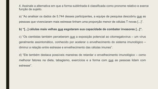 4. Assinale a alternativa em que a forma sublinhada é classificada como pronome relativo e exerce
função de sujeito.
a) “Ao analisar os dados de 5.744 desses participantes, a equipe de pesquisa descobriu que as
pessoas que vivenciaram mais estresse tinham uma proporção menor de células T novas [...]”.
b) “[...] células mais velhas que esgotaram sua capacidade de combater invasores [...]”.
c) “Os cientistas também perceberam que a exposição potencial ao citomegalovirus – um vírus
geralmente assintomático, conhecido por acelerar o envelhecimento do sistema imunológico –
diminui a relação entre estresse e envelhecimento das células imunes”.
d) “Ele também destaca possíveis maneiras de retardar o envelhecimento imunológico – como
melhorar fatores na dieta, tabagismo, exercícios e a forma com que as pessoas lidam com
estresse”.
 