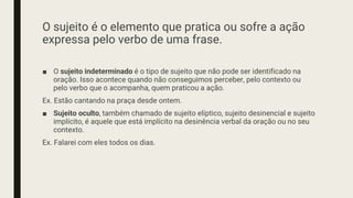 O sujeito é o elemento que pratica ou sofre a ação
expressa pelo verbo de uma frase.
■ O sujeito indeterminado é o tipo de sujeito que não pode ser identificado na
oração. Isso acontece quando não conseguimos perceber, pelo contexto ou
pelo verbo que o acompanha, quem praticou a ação.
Ex. Estão cantando na praça desde ontem.
■ Sujeito oculto, também chamado de sujeito elíptico, sujeito desinencial e sujeito
implícito, é aquele que está implícito na desinência verbal da oração ou no seu
contexto.
Ex. Falarei com eles todos os dias.
 