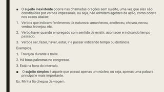 ■ O sujeito inexistente ocorre nas chamadas orações sem sujeito, uma vez que elas são
constituídas por verbos impessoais, ou seja, não admitem agentes da ação, como ocorre
nos casos abaixo:
1. Verbos que indicam fenômenos da natureza: amanheceu, anoiteceu, choveu, nevou,
ventou, trovejou, etc.
2. Verbo haver quando empregado com sentido de existir, acontecer e indicando tempo
passado.
3. Verbos ser, fazer, haver, estar, ir e passar indicando tempo ou distância.
Exemplos.
1. Trovejou durante a noite.
2. Há boas palestras no congresso.
3. Está na hora do intervalo.
■ O sujeito simples é aquele que possui apenas um núcleo, ou seja, apenas uma palavra
principal e mais importante.
Ex. Minha tia chegou de viagem.
 