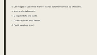 6. Com relação ao uso correto da crase, assinale a alternativa em que ela é facultativa.
a) Vou à academia logo cedo.
b) O pagamento foi feito à vista.
c) Comemos pizza à moda da casa.
d) Falei à sua classe ontem.
 