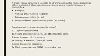 A crase (`) serve para evitar a repetição da letra "a" nas situações em que precisamos
utilizar o artigo definido a, ou os pronomes aquela, aquele e aquilo, junto com a
preposição a.
■ Exemplos:
• Vamos à praia? Vamos a + a praia?
• Fui às compras ontem. (a + as)
• Devo tudo àquela pessoa que me ajudou. (a + aquela)
Quando o acento indicativo de crase é facultativo?
1. Depois da preposição até
Ex. Vou até a faculdade agora. OU Vou até à faculdade agora.
2. Antes de nomes próprios femininos
Ex. Obedeça a Joana! OU Obedeça à Joana!
3. Antes de pronomes possessivos
Ex. Não iremos a tua casa. OU Não iremos à tua casa.
 