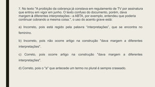 7. No texto "A proibição da cobrança já constava em regulamento de TV por assinatura
que entrou em vigor em junho. O texto confuso do documento, porém, dava
margem à diferentes interpretações - a ABTA, por exemplo, entendeu que poderia
continuar cobrando a mesma coisa.", o uso do acento grave está:
a) Incorreto, pois está regido pela palavra “interpretações”, que se encontra no
feminino.
b) Incorreto, pois não ocorre artigo na construção "dava margem a diferentes
interpretações".
c) Correto, pois ocorre artigo na construção "dava margem a diferentes
interpretações".
d) Correto, pois o "a" que antecede um termo no plural é sempre craseado.
 