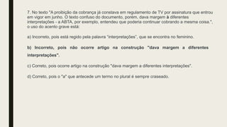7. No texto "A proibição da cobrança já constava em regulamento de TV por assinatura que entrou
em vigor em junho. O texto confuso do documento, porém, dava margem à diferentes
interpretações - a ABTA, por exemplo, entendeu que poderia continuar cobrando a mesma coisa.",
o uso do acento grave está:
a) Incorreto, pois está regido pela palavra “interpretações”, que se encontra no feminino.
b) Incorreto, pois não ocorre artigo na construção "dava margem a diferentes
interpretações".
c) Correto, pois ocorre artigo na construção "dava margem a diferentes interpretações".
d) Correto, pois o "a" que antecede um termo no plural é sempre craseado.
 