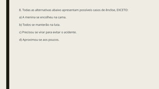 8. Todas as alternativas abaixo apresentam possíveis casos de ênclise, EXCETO:
a) A menina se encolheu na cama.
b) Todos se manterão na luta.
c) Precisou se virar para evitar o acidente.
d) Aproximou-se aos poucos.
 