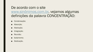 De acordo com o site
www.sinônimos.com.br, vejamos algumas
definições da palavra CONCENTRAÇÃO:
■ Condensação;
■ Absorção;
■ Abstração;
■ Integração;
■ Reunião;
■ Isolamento;
■ Dedicação.
 