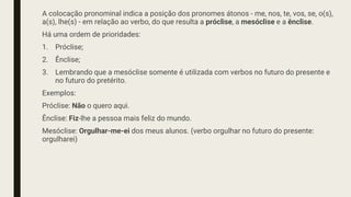 A colocação pronominal indica a posição dos pronomes átonos - me, nos, te, vos, se, o(s),
a(s), lhe(s) - em relação ao verbo, do que resulta a próclise, a mesóclise e a ênclise.
Há uma ordem de prioridades:
1. Próclise;
2. Ênclise;
3. Lembrando que a mesóclise somente é utilizada com verbos no futuro do presente e
no futuro do pretérito.
Exemplos:
Próclise: Não o quero aqui.
Ênclise: Fiz-lhe a pessoa mais feliz do mundo.
Mesóclise: Orgulhar-me-ei dos meus alunos. (verbo orgulhar no futuro do presente:
orgulharei)
 