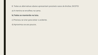 8. Todas as alternativas abaixo apresentam possíveis casos de ênclise, EXCETO:
a) A menina se encolheu na cama.
b) Todos se manterão na luta.
c) Precisou se virar para evitar o acidente.
d) Aproximou-se aos poucos.
 