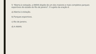 9. “Aberta à visitação, a AMAN dispõe de um dos maiores e mais completos parques
esportivos do estado do Rio de Janeiro”. O sujeito da oração é:
a) Aberta à visitação.
b) Parques esportivos.
c) Rio de Janeiro.
d) A AMAN.
 