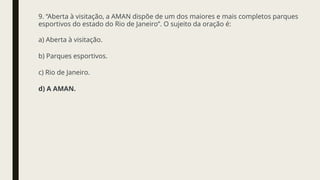 9. “Aberta à visitação, a AMAN dispõe de um dos maiores e mais completos parques
esportivos do estado do Rio de Janeiro”. O sujeito da oração é:
a) Aberta à visitação.
b) Parques esportivos.
c) Rio de Janeiro.
d) A AMAN.
 