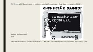 10. O verbo ASSISTIR possui mais de um sentido com regências diferentes. Analise a charge abaixo e marque o item CORRETO.
O aluno não veio assistir
aula...
(http://4.bp.blogspot.com/-de1BUYtevkE/T20AWc3ouI/AAAAAAAAB4A/pr5uvnZ69b0/s1600/sujeito+unifesp.bmp). Acesso em 17/12/2018.
 