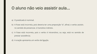 O aluno não veio assistir aula...
a) O predicado é nominal.
b) A frase está incorreta, pois deveria ter uma preposição “a”, afinal, o verbo assistir,
no sentido de presenciar, é transitivo indireto.
c) A frase está incorreta, pois o verbo é intransitivo, ou seja, está no sentido de
prestar assistência.
d) A oração apresenta um verbo de ligação.
 