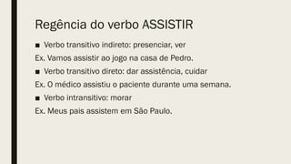 Regência do verbo ASSISTIR
■ Verbo transitivo indireto: presenciar, ver
Ex. Vamos assistir ao jogo na casa de Pedro.
■ Verbo transitivo direto: dar assistência, cuidar
Ex. O médico assistiu o paciente durante uma semana.
■ Verbo intransitivo: morar
Ex. Meus pais assistem em São Paulo.
 