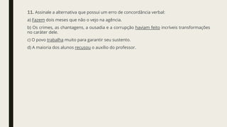 11. Assinale a alternativa que possui um erro de concordância verbal:
a) Fazem dois meses que não o vejo na agência.
b) Os crimes, as chantagens, a ousadia e a corrupção haviam feito incríveis transformações
no caráter dele.
c) O povo trabalha muito para garantir seu sustento.
d) A maioria dos alunos recusou o auxílio do professor.
 