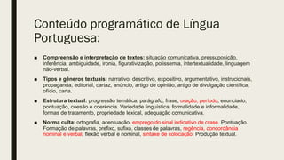 Conteúdo programático de Língua
Portuguesa:
■ Compreensão e interpretação de textos: situação comunicativa, pressuposição,
inferência, ambiguidade, ironia, figurativização, polissemia, intertextualidade, linguagem
não-verbal.
■ Tipos e gêneros textuais: narrativo, descritivo, expositivo, argumentativo, instrucionais,
propaganda, editorial, cartaz, anúncio, artigo de opinião, artigo de divulgação científica,
ofício, carta.
■ Estrutura textual: progressão temática, parágrafo, frase, oração, período, enunciado,
pontuação, coesão e coerência. Variedade linguística, formalidade e informalidade,
formas de tratamento, propriedade lexical, adequação comunicativa.
■ Norma culta: ortografia, acentuação, emprego do sinal indicativo de crase. Pontuação.
Formação de palavras, prefixo, sufixo, classes de palavras, regência, concordância
nominal e verbal, flexão verbal e nominal, sintaxe de colocação. Produção textual.
 