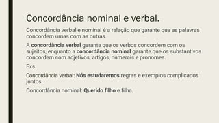 Concordância nominal e verbal.
Concordância verbal e nominal é a relação que garante que as palavras
concordem umas com as outras.
A concordância verbal garante que os verbos concordem com os
sujeitos, enquanto a concordância nominal garante que os substantivos
concordem com adjetivos, artigos, numerais e pronomes.
Exs.
Concordância verbal: Nós estudaremos regras e exemplos complicados
juntos.
Concordância nominal: Querido filho e filha.
 