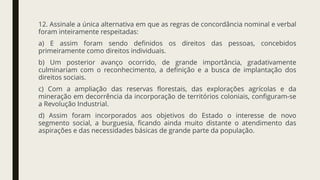 12. Assinale a única alternativa em que as regras de concordância nominal e verbal
foram inteiramente respeitadas:
a) E assim foram sendo definidos os direitos das pessoas, concebidos
primeiramente como direitos individuais.
b) Um posterior avanço ocorrido, de grande importância, gradativamente
culminariam com o reconhecimento, a definição e a busca de implantação dos
direitos sociais.
c) Com a ampliação das reservas florestais, das explorações agrícolas e da
mineração em decorrência da incorporação de territórios coloniais, configuram-se
a Revolução Industrial.
d) Assim foram incorporados aos objetivos do Estado o interesse de novo
segmento social, a burguesia, ficando ainda muito distante o atendimento das
aspirações e das necessidades básicas de grande parte da população.
 