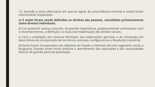 12. Assinale a única alternativa em que as regras de concordância nominal e verbal foram
inteiramente respeitadas:
a) E assim foram sendo definidos os direitos das pessoas, concebidos primeiramente
como direitos individuais.
b) Um posterior avanço ocorrido, de grande importância, gradativamente culminariam com
o reconhecimento, a definição e a busca de implantação dos direitos sociais.
c) Com a ampliação das reservas florestais, das explorações agrícolas e da mineração em
decorrência da incorporação de territórios coloniais, configuram-se a Revolução Industrial.
d) Assim foram incorporados aos objetivos do Estado o interesse de novo segmento social, a
burguesia, ficando ainda muito distante o atendimento das aspirações e das necessidades
básicas de grande parte da população.
 
