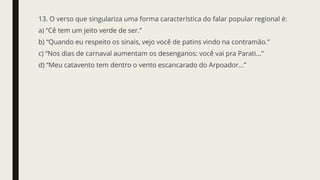 13. O verso que singulariza uma forma característica do falar popular regional é:
a) “Cê tem um jeito verde de ser.”
b) “Quando eu respeito os sinais, vejo você de patins vindo na contramão.”
c) “Nos dias de carnaval aumentam os desenganos: você vai pra Parati...”
d) “Meu catavento tem dentro o vento escancarado do Arpoador...”
 